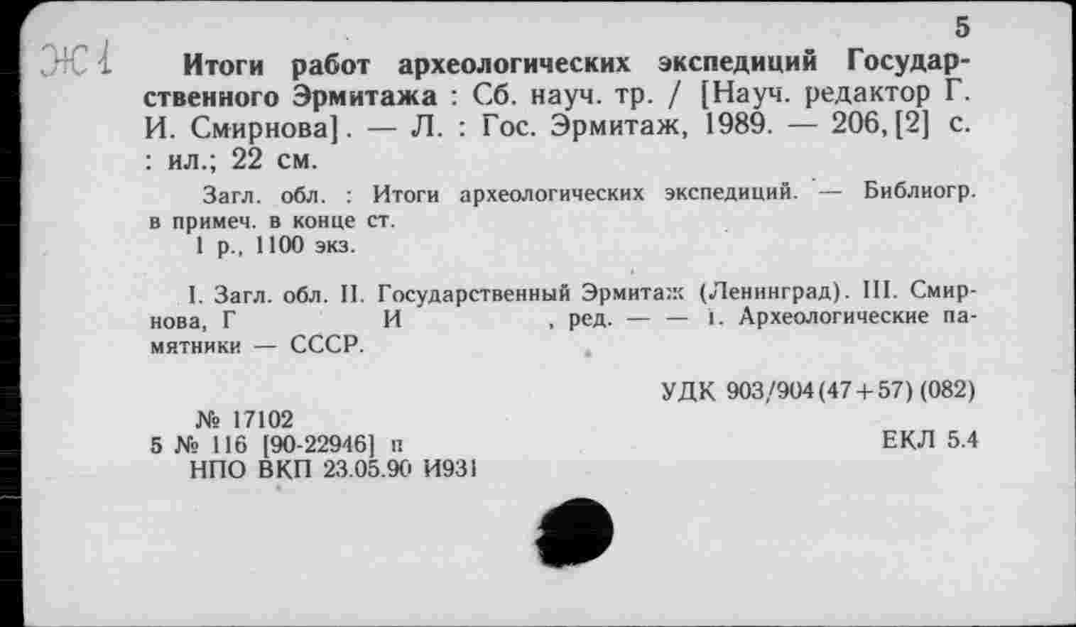 ﻿5
Итоги работ археологических экспедиций Государственного Эрмитажа : Сб. науч. тр. / [Науч, редактор Г. И. Смирнова]. — Л. : Гос. Эрмитаж, 1989. — 206,(2] с. : ил.; 22 см.
Загл. обл. : Итоги археологических экспедиций. — Библиогр. в примем, в конце ст.
1 р., 1100 экз.
I. Загл. обл. II. Государственный Эрмитаж (Ленинград). III. Смирнова, Г	И	, ред. — — 1. Археологические па-
мятники — СССР.
№ 17102
5 № 116 [90-22946] п НПО ВКП 23.05.9Ci И931
УДК 903/904(47 + 57) (082)
ЕКЛ 5.4
